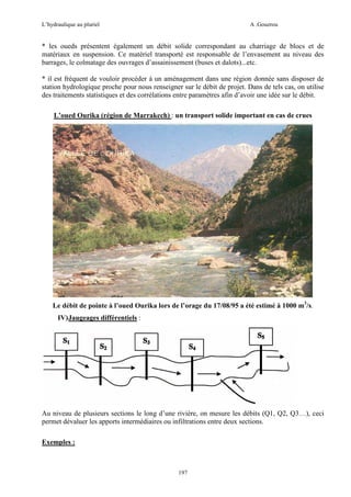 L’hydraulique au pluriel

A .Gouzrou

* les oueds présentent également un débit solide correspondant au charriage de blocs et de
matériaux en suspension. Ce matériel transporté est responsable de l’envasement au niveau des
barrages, le colmatage des ouvrages d’assainissement (buses et dalots)...etc.
* il est fréquent de vouloir procéder à un aménagement dans une région donnée sans disposer de
station hydrologique proche pour nous renseigner sur le débit de projet. Dans de tels cas, on utilise
des traitements statistiques et des corrélations entre paramètres afin d’avoir une idée sur le débit.
L’oued Ourika (région de Marrakech) : un transport solide important en cas de crues

Le débit de pointe à l’oued Ourika lors de l’orage du 17/08/95 a été estimé à 1000 m3/s.
IV) Jaugeages différentiels :

Au niveau de plusieurs sections le long d’une rivière, on mesure les débits (Q1, Q2, Q3…), ceci
permet dévaluer les apports intermédiaires ou infiltrations entre deux sections.
Exemples :

197

 