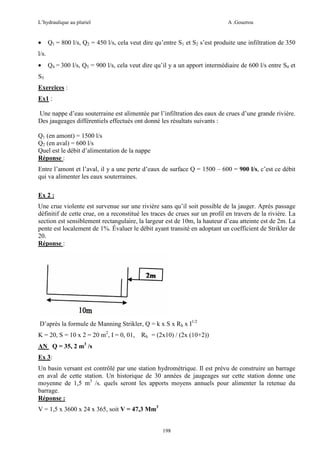 L’hydraulique au pluriel

•

A .Gouzrou

Q1 = 800 l/s, Q2 = 450 l/s, cela veut dire qu’entre S1 et S2 s’est produite une infiltration de 350

l/s.
•

Q4 = 300 l/s, Q5 = 900 l/s, cela veut dire qu’il y a un apport intermédiaire de 600 l/s entre S4 et

S5
Exercices :
Ex1 :
Une nappe d’eau souterraine est alimentée par l’infiltration des eaux de crues d’une grande rivière.
Des jaugeages différentiels effectués ont donné les résultats suivants :
Q1 (en amont) = 1500 l/s
Q2 (en aval) = 600 l/s
Quel est le débit d’alimentation de la nappe
Réponse :
Entre l’amont et l’aval, il y a une perte d’eaux de surface Q = 1500 – 600 = 900 l/s, c’est ce débit
qui va alimenter les eaux souterraines.
Ex 2 :
Une crue violente est survenue sur une rivière sans qu’il soit possible de la jauger. Après passage
définitif de cette crue, on a reconstitué les traces de crues sur un profil en travers de la rivière. La
section est sensiblement rectangulaire, la largeur est de 10m, la hauteur d’eau atteinte est de 2m. La
pente est localement de 1%. Évaluer le débit ayant transité en adoptant un coefficient de Strikler de
20.
Réponse :

D’après la formule de Manning Strikler, Q = k x S x Rh x I1/2
K = 20, S = 10 x 2 = 20 m2, I = 0, 01,

Rh = (2x10) / (2x (10+2))

AN Q = 35, 2 m3 /s
Ex 3:
Un basin versant est contrôlé par une station hydrométrique. Il est prévu de construire un barrage
en aval de cette station. Un historique de 30 années de jaugeages sur cette station donne une
moyenne de 1,5 m3 /s. quels seront les apports moyens annuels pour alimenter la retenue du
barrage.
Réponse :
V = 1,5 x 3600 x 24 x 365, soit V = 47,3 Mm3

198

 
