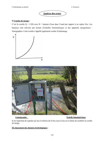 L’hydraulique au pluriel

A .Gouzrou

Analyse des crues
I) Courbe de tarage :
C’est la courbe Q = f (H) avec H = hauteur d’eau dans l’oued par rapport à un repère fixe. Les
hauteurs sont relevées par lecture d’échelles limnimétriques et des appareils enregistreurs :
limnigraphes. Cette courbe s’appelle également courbe d’étalonnage

Limnigraphe

Échelle limnimétrique

Il est important de signaler qu’une évolution du lit du cours d’eau est à même de modifier la courbe
de tarage.
II) classement des données hydrologiques :

199

 