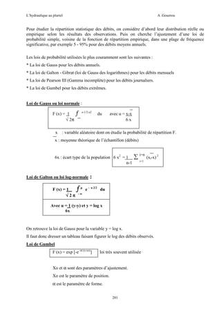 L’hydraulique au pluriel

A .Gouzrou

Pour étudier la répartition statistique des débits, on considère d’abord leur distribution réelle ou
empirique selon les résultats des observations. Puis on cherche l’ajustement d’une loi de
probabilité simple, voisine de la fonction de répartition empirique, dans une plage de fréquence
significative, par exemple 5 - 95% pour des débits moyens annuels.
Les lois de probabilité utilisées le plus couramment sont les suivantes :
* La loi de Gauss pour les débits annuels.
* La loi de Galton - Gibrat (loi de Gauss des logarithmes) pour les débits mensuels
* La loi de Pearson III (Gamma incomplète) pour les débits journaliers.
* La loi de Gumbel pour les débits extrêmes.

Loi de Gauss ou loi normale :
F (x) = 1
√ 2π
x

ƒ

e-1/2 u2

du

-∞

avec u = x-x
6x

: variable aléatoire dont on étudie la probabilité de répartition F.

x : moyenne théorique de l’échantillon (débits)

6x : écart type de la population 6 x2 = 1
n-1
Loi de Galton ou loi log-normale
F (x) = 1
√2π

ƒµ

e-

∑ i=n (xi-x) 2
i=1

:
u 2/2

du

-∞

Avec u = 1 (y-y) et y = log x
6x

On retrouve la loi de Gauss pour la variable y = log x.
Il faut donc dresser un tableau faisant figurer le log des débits observés.
Loi de Gumbel
F (x) = exp [-e -α (x-xo)]

loi très souvent utilisée

Xo et α sont des paramètres d’ajustement.
Xo est le paramètre de position.
α est le paramètre de forme.
201

 