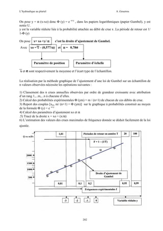 L’hydraulique au pluriel

A .Gouzrou

On pose y = α (x-xo) donc Φ (y) = e -e-y , dans les papiers logarithmiques (papier Gumbel), y est
notée U.
y est la variable réduite liée à la probabilité attachée au débit de crue x .La période de retour est 1/
1-Φ (y)
On pose x= xo +y/ α
Avec xo = x – (0,577/α)
α

c’est la droite d’ajustement de Gumbel.
et α = 0,78σ

Paramètre de position

Paramètre d’échelle

x et σ sont respectivement la moyenne et l’écart type de l’échantillon.
La réalisation par la méthode graphique de l’ajustement d’une loi de Gumbel sur un échantillon de
n valeurs observées nécessite les opérations suivantes :
1) Classement des n crues annuelles observées par ordre de grandeur croissante avec attribution
d’un rang 1,...m,...n à chacune d’elles.
2) Calcul des probabilités expérimentales Φ (ym) = m / (n+1) de chacun de ces débits de crue.
3) Report des couples [xm, m/ (n+1) = Φ (ym)] sur le graphique à probabilités construit au moyen
de la formule Φ (y) = e -e-y
4) Calcul des paramètres d’ajustement xo et α
.5) Tracé de la droite x = xo + (x/α)
6) L’estimation des valeurs des crues maximales de fréquence donnée se déduit facilement de la loi
ajustée.

202

 