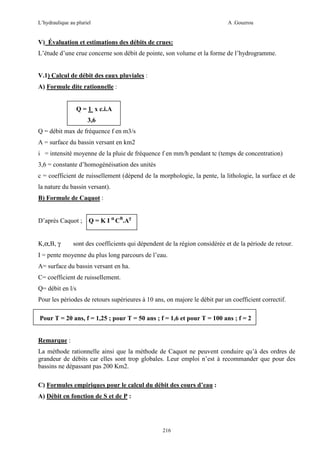 L’hydraulique au pluriel

A .Gouzrou

V) Évaluation et estimations des débits de crues:
L’étude d’une crue concerne son débit de pointe, son volume et la forme de l’hydrogramme.

V.1) Calcul de débit des eaux pluviales :
A) Formule dite rationnelle :

Q = 1 x c.i.A
3,6
Q = débit max de fréquence f en m3/s
A = surface du bassin versant en km2
i = intensité moyenne de la pluie de fréquence f en mm/h pendant tc (temps de concentration)
3,6 = constante d’homogénéisation des unités
c = coefficient de ruissellement (dépend de la morphologie, la pente, la lithologie, la surface et de
la nature du bassin versant).
B) Formule de Caquot :

D’après Caquot ;
K,α,B, γ

Q = K I α CB.Aγ

sont des coefficients qui dépendent de la région considérée et de la période de retour.

I = pente moyenne du plus long parcours de l’eau.
A= surface du bassin versant en ha.
C= coefficient de ruissellement.
Q= débit en l/s
Pour les périodes de retours supérieures à 10 ans, on majore le débit par un coefficient correctif.
Pour T = 20 ans, f = 1,25 ; pour T = 50 ans ; f = 1,6 et pour T = 100 ans ; f = 2

Remarque :
La méthode rationnelle ainsi que la méthode de Caquot ne peuvent conduire qu’à des ordres de
grandeur de débits car elles sont trop globales. Leur emploi n’est à recommander que pour des
bassins ne dépassant pas 200 Km2.
C) Formules empiriques pour le calcul du débit des cours d’eau :
A) Débit en fonction de S et de P :

216

 