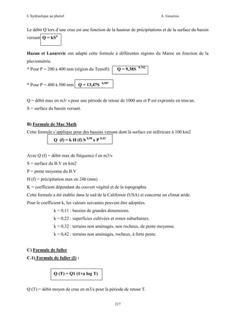 L’hydraulique au pluriel

A .Gouzrou

Le débit Q lors d’une crue est une fonction de la hauteur de précipitations et de la surface du bassin
versant. Q = kSn

Hazan et Lazarevic ont adapté cette formule à différentes régions du Maroc en fonction de la
pluviométrie.
* Pour P = 200 à 400 mm (région du Tensift)

* Pour P = 400 à 500 mm

Q = 13,47S

Q = 9,38S

0,742

0,587

Q = débit max en m3/ s pour une période de retour de 1000 ans et P est exprimée en mm/an.
S = surface du bassin versant.

B) Formule de Mac Math
Cette formule s’applique pour des bassins versant dont la surface est inférieure à 100 km2
Q (f) = k H (f) S 0,58 x P 0,42

Avec Q (f) = débit max de fréquence f en m3/s
S = surface du B.V en km2
P = pente moyenne du B.V
H (f) = précipitation max en 24h (mm)
K = coefficient dépendant du couvert végétal et de la topographie
Cette formule a été établie dans le sud de la Californie (USA) et concerne un climat aride.
Pour le coefficient k, les valeurs suivantes peuvent être adoptées.
k = 0,11 : bassins de grandes dimensions.
k = 0,22 : superficies cultivées et zones suburbaines.
k = 0,32 : terrains non aménagés, non rocheux, de pente moyenne.
k = 0,42 : terrains non aménagés, rocheux, à forte pente.

C) Formule de fuller
C.1) Formule de fuller (I) :

Q (T) = Q1 (1+a log T)

Q (T) = débit moyen de crue en m3/s pour la période de retour T.
217

 