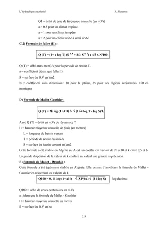 L’hydraulique au pluriel

A .Gouzrou

Q1 = débit de crue de fréquence annuelle (en m3/s)
a = 0,5 pour un climat tropical
a = 1 pour un climat tempère
a = 2 pour un climat aride à semi aride
C.2) Formule de fuller (II) :
Q (T) = (1+ a log T) (S 0, 8 + 8/3 S 0, 5) x 4/3 x N/100

Q (T) = débit max en m3/s pour la période de retour T.
a = coefficient (idem que fuller I)
S = surface du B.V en km2
N = coefficient sans dimension : 80 pour la plaine, 85 pour des régions accidentées, 100 en
montagne

D) Formule de Mallet-Gauthier :
Q (T) = 2k log (1+AH) S √ (1+4 log T - log S)/L
Avec Q (T) = débit en m3/s de récurrence T
H = hauteur moyenne annuelle de pluie (en mètres)
L = longueur du bassin versant
T = période de retour en années
S = surface du bassin versant en km2
Cette formule a été établie en Algérie ou A est un coefficient variant de 20 à 30 et k entre 0,5 et 6.
La grande dispersion de la valeur de k confère au calcul une grande imprécision.
E) Formule de Mallet - Drouhin :
Cette formule a été également établie en Algérie. Elle permet d’améliorer la formule de Mallet Gauthier en resserrant les valeurs de k
Q100 = 0, 11 log (1+AH) √ (SP/bk) √ (11-log S)
Q100 = débit de crues centenaires en m3/s
a : idem que la formule de Mallet - Gauthier
H = hauteur moyenne annuelle en mètres
S = surface du B.V en ha
218

log decimal

 