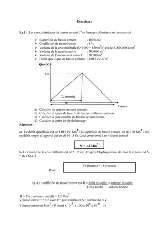Exercices :

Ex 1 : Les caractéristiques du bassin versant d’un barrage collinaire sont comme suit :
Superficie du bassin versant
: 100 Km2
Coefficient de ruissellement
:8%
Volume de la crue millénale (Q 1000 = 150 m3/s) est de 5.000.000 de m3
Volume de la tranche morte
: 500.000 m3
Volume de l’envasement annuel
: 20.000 m3
Débit spécifique du bassin versant : 1,015 l/s/ K m2

a)
b)
c)
d)

Calculer les apports moyens annuels
Calculer le temps de base tb de la crue millénale en heure
Calculer la pluviométrie du bassin versant en mm
Calculer la durée de vie du barrage

Réponses :
2
2
a) Le débit spécifique est de 1.015 l/s/ Km ; la superficie du bassin versant est de 100 Km ; soit
un débit moyen d’apports qui est de 101,5 l/s. Ceci correspond à un volume annuel
3
V = 3,2 Mm
b- Le volume de la crue millénale est de 5.106 m3. D’après l’hydrogramme de crue le volume est V
= (tb x Qp) /2
Tb (heures) = 18,5 heures
D’où

13333 s

c) -Le coefficient de ruissellement est R = débit ruisselle = volume ruisselle
Débit tombé
volume tombé
3
R = 8% ; volume ruisselle = 3,2 Mm
Volume tombé = P x S avec P = pluviomètre et S = surface du B.V.
3
-3
6
-6
⇒
Volume tombé en Mm = P (mm) x 10 x 100 x 10 x 10

 
