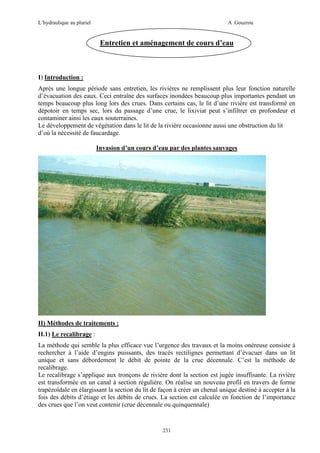 L’hydraulique au pluriel

A .Gouzrou

Entretien et aménagement de cours d’eau

I) Introduction :
Après une longue période sans entretien, les rivières ne remplissent plus leur fonction naturelle
d’évacuation des eaux. Ceci entraîne des surfaces inondées beaucoup plus importantes pendant un
temps beaucoup plus long lors des crues. Dans certains cas, le lit d’une rivière est transformé en
dépotoir en temps sec, lors du passage d’une crue, le lixiviat peut s’infiltrer en profondeur et
contaminer ainsi les eaux souterraines.
Le développement de végétation dans le lit de la rivière occasionne aussi une obstruction du lit
d’où la nécessité de faucardage.
Invasion d’un cours d’eau par des plantes sauvages

II) Méthodes de traitements :
II.1) Le recalibrage :
La méthode qui semble la plus efficace vue l’urgence des travaux et la moins onéreuse consiste à
rechercher à l’aide d’engins puissants, des tracés rectilignes permettant d’évacuer dans un lit
unique et sans débordement le débit de pointe de la crue décennale. C’est la méthode de
recalibrage.
Le recalibrage s’applique aux tronçons de rivière dont la section est jugée insuffisante. La rivière
est transformée en un canal à section régulière. On réalise un nouveau profil en travers de forme
trapézoïdale en élargissant la section du lit de façon à créer un chenal unique destiné à accepter à la
fois des débits d’étiage et les débits de crues. La section est calculée en fonction de l’importance
des crues que l’on veut contenir (crue décennale ou quinquennale)

231

 