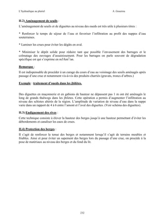 L’hydraulique au pluriel

A .Gouzrou

II.2) Aménagement de seuils :
L’aménagement de seuils et de diguettes au niveau des oueds est très utile à plusieurs titres :
* Renforcer le temps de séjour de l’eau et favoriser l’infiltration au profit des nappes d’eau
souterraines.
* Laminer les crues pour éviter les dégâts en aval.
* Minimiser le dépôt solide pour réduire tant que possible l’envasement des barrages et le
colmatage des ouvrages d’assainissement. Pour les barrages on parle souvent de dégradation
spécifique est qui s’exprime en m3/km2/an.
Remarque :
Il est indispensable de procéder à un curage du cours d’eau au voisinage des seuils aménagés après
passage d’une crue et notamment vis-à-vis des produits charriés (gravats, troncs d’arbres.)
Exemple : traitement d’oueds dans les jbilètes.

Des diguettes en maçonnerie et en gabions de hauteur ne dépassent pas 1 m ont été aménagés le
long de grands thalwegs dans les jbiletes. Cette opération a permis d’augmenter l’infiltration au
niveau des schistes altérés de la région. L’amplitude de variation de niveau d’eau dans la nappe
varie dans un rapport de 4 à 6 entre l’amont et l’aval des diguettes. (Voir schéma des diguettes).
II.3) Endiguement des rives :
Cette technique consiste à élever la hauteur des berges jusqu’à une hauteur permettant d’éviter les
débordements et canaliser les eaux de crues.
II.4) Protection des berges :
Il s’agit de renforcer la tenue des berges et notamment lorsqu’il s’agit de terrains meubles et
friables. Ainsi et pour éviter un sapement des berges lors du passage d’une crue, on procède à la
pose de matériaux au niveau des berges et du fond du lit.

232

 