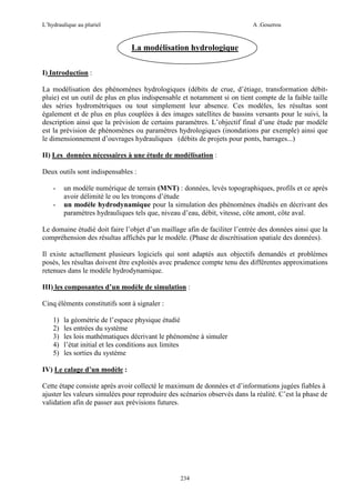 L’hydraulique au pluriel

A .Gouzrou

La modélisation hydrologique
I) Introduction :
La modélisation des phénomènes hydrologiques (débits de crue, d’étiage, transformation débitpluie) est un outil de plus en plus indispensable et notamment si on tient compte de la faible taille
des séries hydrométriques ou tout simplement leur absence. Ces modèles, les résultas sont
également et de plus en plus couplées à des images satellites de bassins versants pour le suivi, la
description ainsi que la prévision de certains paramètres. L’objectif final d’une étude par modèle
est la prévision de phénomènes ou paramètres hydrologiques (inondations par exemple) ainsi que
le dimensionnement d’ouvrages hydrauliques (débits de projets pour ponts, barrages...)
II) Les données nécessaires à une étude de modélisation :
Deux outils sont indispensables :
-

un modèle numérique de terrain (MNT) : données, levés topographiques, profils et ce après
avoir délimité le ou les tronçons d’étude
un modèle hydrodynamique pour la simulation des phénomènes étudiés en décrivant des
paramètres hydrauliques tels que, niveau d’eau, débit, vitesse, côte amont, côte aval.

Le domaine étudié doit faire l’objet d’un maillage afin de faciliter l’entrée des données ainsi que la
compréhension des résultas affichés par le modèle. (Phase de discrétisation spatiale des données).
Il existe actuellement plusieurs logiciels qui sont adaptés aux objectifs demandés et problèmes
posés, les résultas doivent être exploités avec prudence compte tenu des différentes approximations
retenues dans le modèle hydrodynamique.
III) les composantes d’un modèle de simulation :
Cinq éléments constitutifs sont à signaler :
1)
2)
3)
4)
5)

la géométrie de l’espace physique étudié
les entrées du système
les lois mathématiques décrivant le phénomène à simuler
l’état initial et les conditions aux limites
les sorties du système

IV) Le calage d’un modèle :
Cette étape consiste après avoir collecté le maximum de données et d’informations jugées fiables à
ajuster les valeurs simulées pour reproduire des scénarios observés dans la réalité. C’est la phase de
validation afin de passer aux prévisions futures.

234

 