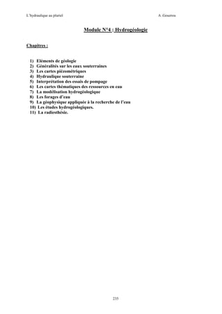 L’hydraulique au pluriel

A .Gouzrou

Module N°4 : Hydrogéologie
Chapitres :

1) Eléments de géologie
2) Généralités sur les eaux souterraines
3) Les cartes piézométriques
4) Hydraulique souterraine
5) Interprétation des essais de pompage
6) Les cartes thématiques des ressources en eau
7) La modélisation hydrogéologique
8) Les forages d’eau
9) La géophysique appliquée à la recherche de l’eau
10) Les études hydrogéologiques.
11) La radiesthésie.

235

 