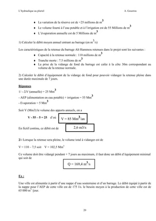 L’hydraulique au pluriel

A. Gouzrou

♦ La variation de la réserve est de +25 millions de m

3

♦ Le volume fourni à l’eau potable et à l’irrigation est de 55 Millions de m
3
♦ L’évaporation annuelle est de 5 Millions de m

3

3
1) Calculer le débit moyen annuel entrant au barrage (en m /s)
Les caractéristiques de la retenue du barrage Aït Hammou retenues dans le projet sont les suivantes :
3
♦ Capacité à la retenue normale : 110 millions de m
3
♦ Tranche morte : 7.5 millions de m
♦ La prise de la vidange de fond du barrage est calée à la côte 30m correspondant au
volume de la retenue normale.
2) Calculer le débit d’équipement de la vidange de fond pour pouvoir vidanger la retenue pleine dans
une durée maximale de 7 jours.
Réponses
1/ - ∆V (annuelle) = 25 Mm

3

- AEP (alimentation en eau potable) + irrigation = 55 Mm
3
- Evaporation = 5 Mm

3

Soit V (Mm3) le volume des apports annuels, on a
V - 55 – 5 = 25

d’où

V = 85 Mm3/an

En fictif continu, ce débit est de

2,6 m3/s

2/- Lorsque la retenue sera pleine, le volume total à vidanger est de
V = 110 – 7,5 soit

V = 102,5 Mm3

Ce volume doit être vidangé pendant + 7 jours au maximum, il faut donc un débit d’équipement minimal
qui soit de
3

Q = 169,4 m /s

Ex :
Une ville est alimentée à partir d’une nappe d’eau souterraine et d’un barrage. Le débit équipé à partir de
la nappe pour l’AEP de cette ville est de 175 l/s. le besoin moyen à la production de cette ville est de
65 000 m3 /jour.

20

 