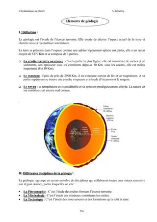 L’hydraulique au pluriel

A .Gouzrou

Eléments de géologie
I / Définition :
La géologie est l’étude de l’écorce terrestre. Elle essaie de décrire l’aspect actuel de la terre et
cherche aussi à reconstituer son histoire.
La terre se présente dans l’espace comme une sphère légèrement aplatie aux pôles, elle a un rayon
moyen de 6370 Km et se compose de 3 parties.
La croûte terrestre ou écorce : c’est la partie la plus légère, elle est constituée de roches et de
sédiments, son épaisseur sous les continents dépasse 30 Km, sous les océans, elle est moins
importante (8 à 10 Km).
Le manteau : Epais de prés de 2900 Km, il est composé surtout de fer et de magnésium. A sa
partie supérieure se trouve une couche visqueuse et chaude d’où provient le magma.
Le noyau : sa température est considérable et sa pression prodigieusement élevée. La nature de
ses matériaux est encore mal connue.

.

II) Différentes disciplines de la géologie/ :
La géologie regroupe un certain nombre de disciplines qui collaborent toutes pour mieux connaître
une région donnée, parmi lesquelles on cite :
•
•
•

La Pétrographie : C’est l’étude des roches formant l’écorce terrestre.
La Minéralogie : C’est l’étude des minéraux constituant les roches.
La Tectonique : C’est l’étude des mouvements et des formations qu’a subi la terre.

236

 