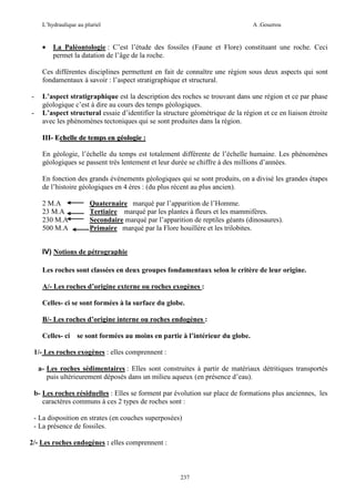 L’hydraulique au pluriel

•

A .Gouzrou

La Paléontologie : C’est l’étude des fossiles (Faune et Flore) constituant une roche. Ceci
permet la datation de l’âge de la roche.

Ces différentes disciplines permettent en fait de connaître une région sous deux aspects qui sont
fondamentaux à savoir : l’aspect stratigraphique et structural.
-

L’aspect stratigraphique est la description des roches se trouvant dans une région et ce par phase
géologique c’est à dire au cours des temps géologiques.
L’aspect structural essaie d’identifier la structure géométrique de la région et ce en liaison étroite
avec les phénomènes tectoniques qui se sont produites dans la région.
III- Echelle de temps en géologie :
En géologie, l’échelle du temps est totalement différente de l’échelle humaine. Les phénomènes
géologiques se passent très lentement et leur durée se chiffre à des millions d’années.
En fonction des grands événements géologiques qui se sont produits, on a divisé les grandes étapes
de l’histoire géologiques en 4 ères : (du plus récent au plus ancien).
2 M.A
23 M.A
230 M.A
500 M.A

Quaternaire marqué par l’apparition de l’Homme.
Tertiaire marqué par les plantes à fleurs et les mammifères.
Secondaire marqué par l’apparition de reptiles géants (dinosaures).
Primaire marqué par la Flore houillère et les trilobites.

IV) Notions de pétrographie
Les roches sont classées en deux groupes fondamentaux selon le critère de leur origine.
A/- Les roches d’origine externe ou roches exogènes :
Celles- ci se sont formées à la surface du globe.
B/- Les roches d’origine interne ou roches endogènes :
Celles- ci

se sont formées au moins en partie à l’intérieur du globe.

1/- Les roches exogènes : elles comprennent :
a- Les roches sédimentaires : Elles sont construites à partir de matériaux détritiques transportés
puis ultérieurement déposés dans un milieu aqueux (en présence d’eau).
b- Les roches résiduelles : Elles se forment par évolution sur place de formations plus anciennes, les
caractères communs à ces 2 types de roches sont :
- La disposition en strates (en couches superposées)
- La présence de fossiles.
2/- Les roches endogènes : elles comprennent :

237

 