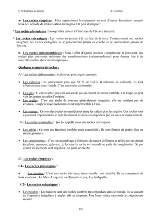 L’hydraulique au pluriel

A .Gouzrou

a- Les roches éruptives : Elles apparaissent brusquement au sein d’autres formations compte
tenu de l’activité de cristallisation du magma. On peut distinguer :
* Les roches plutoniques : Lorsqu’elles restent à l’intérieur de l’écorce terrestre.
* Les roches volcaniques : Les roches surgissent à la surface de la terre. Contrairement aux roches
exogènes, les roches endogènes ne se présenteront jamais en couche et ne contiendront jamais de
fossiles.
b- Les roches métamorphiques : Sous l’effet d’agents internes (température et pression), des
roches plus anciennes subissent des transformations (métamorphisme) pour donner lieu à de
nouvelles roches dites métamorphiques.
Quelques exemples de roches :
*
A/- Les roches sédimentaires : (calcaires, grés, argile, marnes).
•

Les calcaires : ils contiennent plus que 50 % de CaCo3 (Carbonate de calcium), ils font
effervescence avec l’acide. C’est une roche carbonatée.

•

Les grés : C’est un sable qui a été consolidé par un ciment de nature variable, à la loupe on peut
voir les grains de sable d’origine.
Les argiles : C’est une roche de contenu généralement rougeâtre, elle ne contient pas de
cristaux, l’ongle le raye facilement et est imperméable à l’eau.

•
•

Les marnes : Ce sont des roches intermédiaires entre les calcaires et les argiles. Ces roches sont
également imperméables et sont facilement ravinées et emportées par les eaux de ruissellement.
B/- Les roches résiduelles/ : (on les appelle aussi des roches détritiques)

•

Les sables : Ce sont des fractions meubles (non consolidés), ils sont formés de grains plus ou
moins grossiers.

•

Les conglomérats : C’est un assemblage d’éléments de nature différente et reliés par un ciment
(argileux, marneux, gréseux,...), lorsque la roche est arrondi on parle de conglomérat. Si par
contre les éléments sont anguleux, on parle de brèche.

C/- Les roches éruptives/ :
C1/- Les roches plutoniques/ :
•
Les granites : C’est une roche très dure, imperméable, non stratifié. Ils se composent de
trois minéraux : Le Mica, Le quartz → élément vitreux, Les feldspaths.
C2/- Les roches volcaniques/ :
•

Les basaltes : Les basaltes sont des roches sombres très répandues dans le monde. Ils se cassent
en fragments irréguliers à angles vifs et coupants. Une lame mince examinée au microscope
montre :
238

 