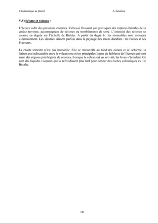 L’hydraulique au pluriel

A .Gouzrou

V.5) Séisme et volcans :
L’écorce subit des pressions énormes. Celles-ci finissent par provoquer des ruptures brutales de la
croûte terrestre, accompagnées de séismes ou tremblements de terre. L’intensité des séismes se
mesure en degrés sur l’échelle de Richter. A partir du degré 6 : les immeubles sont menacés
d’écroulement. Les séismes laissent parfois dans le paysage des traces durables : les Failles et les
Fractures.
La croûte terrestre n’est pas immobile. Elle se renouvelle au fond des océans et se déforme, la
liaison est indiscutable entre le volcanisme et les principales lignes de faiblesse de l’écorce qui sont
aussi des régions privilégiées de séismes. Lorsque le volcan est en activité, les laves s’écoulent. Ce
sont des liquides visqueux qui se refroidissent plus tard pour donner des roches volcaniques ex : le
Basalte.

242

 