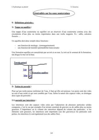 L’hydraulique au pluriel

A .Gouzrou

Généralités sur les eaux souterraines

I) Définitions générales :
1) Nappe ou aquifère :
Une nappe d’eau souterraine ou aquifère est un réservoir d’eau souterraine continu avec des
circulations d’eau plus ou moins importantes dans une roche magasin. Ex : sable, calcaires
fissurés….
Un aquifère doit donc remplir deux fonctions :
-

une fonction de stockage : (emmagasinement)
une fonction de transfert (perméabilité transversale)

Une formation aquifère est caractérisée par un toit et un mur. Le toit est le sommet de la formation,
tan disque le mur est la base.

2) Notion de porosité :
Pour qu’une roche puisse renfermer de l’eau, il faut qu’elle soit poreuse. Les pores sont des vides
au sein d’une roche et qui sont comblés par l’eau. Selon la nature des espaces vides, on distingue
deux types de porosités :
2.1) porosité par interstices :
Les interstices sont des espaces vides crées par l’adjonction de plusieurs particules solides
compactes, c’est le cas par exemple d’un terrain constitué de graviers ou de sables plus ou moins
grossiers. L’importance ou le volume des interstices dépend du volume des particules : si les
éléments sont grossiers, les interstices sont importants (cas des graviers).si les particules sont
petites, les interstices le sont également (cas des sables fins).

245

 