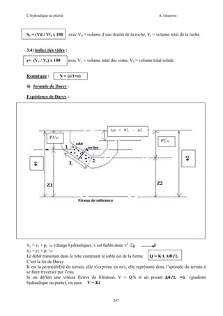 L’hydraulique au pluriel

Se = (Vd / Vt) x 100

A .Gouzrou

avec Vd = volume d’eau drainé de la roche, Vt = volume total de la roche.

3.4) indice des vides :
e= (Vv / Vs) x 100

Remarque :

avec Vv = volume total des vides, Vs = volume total solide.

N = (e/1+e)

4) formule de Darcy :
Expérience de Darcy :

∆ø = Φ1 – ø2
P1/ω

Φ1

Φ2

P2/ω

Φ1 = z1 + p1 /ω (charge hydraulique), v est faible donc v2 /2g
0
Φ2 = z2 + p2 /ω
Le débit transitant dans le tube contenant le sable est de la forme Q = KA ∆Φ/L
C’est la loi de Darcy
K est la perméabilité du terrain, elle s’exprime en m/s, elle représente donc l’aptitude du terrain à
se faire traverser par l’eau.
Si on définit une vitesse fictive de filtration, V = Q/S et en posant ∆Φ/L =i (gradient
hydraulique ou pente), on aura V = Ki

247

 