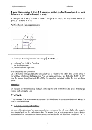 L’hydraulique au pluriel

A .Gouzrou

T apparaît comme étant le débit de la nappe par unité de gradient hydraulique et par unité
de longueur sur toute l’épaisseur de la nappe.
T renseigne sur la productivité de la nappe. Tant que T est élevée, tant que le débit soutiré est
grand. T s’exprime en m2 /s.
7.2) Coefficient d’emmagasinement :

Le coefficient d’emmagasinement est défini par

S = V/∆Φ

V = volume d’eau libéré de l’aquifère
A = surface élémentaire
∆Φ = rabattement de la pression
S est un nombre sans dimension.
Le coefficient d’emmagasinement d’un aquifère est le volume d’eau libéré d’un volume unité et
par unité de rabattement de la pression. Pour les nappes captives, S est de l’ordre de 10-4 à 10-6,
pour les nappes libres S varie de 10 à 30%. Ce paramètre permet de chiffrer les réserves d’une
nappe.
Remarque :
En pratique, la détermination de T et de S se fait à partir de l’interprétation des essais de pompage
comme on le verra plus loin.
7.3) diffusivité :
C’est le rapport T/S, plus ce rapport augmente, plus l’influence du pompage se fait sentir. On parle
alors d’aquifère nerveux.
8) la chimie des eaux souterraines :
La composition chimique d’une eau souterraine est étroitement liée à la nature de la roche magasin
ainsi que du lessivage des roches traversées. Une eau qui lessive un gisement de sel sera forcément
une eau saumâtre, une eau circulant dans une formation calcaire sera forcément chargée en CaCO3

252

 