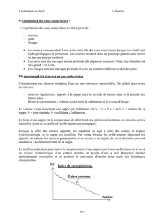 L’hydraulique au pluriel

A .Gouzrou

9) exploitation des eaux souterraines :
L’exploitation des eaux souterraines se fait à partir de :
-

sources
puits
forages

•

les sources correspondent à une sortie naturelle des eaux souterraines lorsque les conditions
hydrogéologiques le permettent. Les sources assurent donc un pompage gratuit (sans mettre
en jeu une énergie motrice).
Les puits sont des ouvrages moins profonds (ils dépassent rarement 50m), leur diamètre est
très grand : 1m à 2m.
Les forages sont des ouvrages profonds et avec un diamètre inférieur à celui des puits.

•
•

10) épuisement des réserves en eau souterraines
Contrairement aux réserves minières, l’eau est une ressource renouvelable. On définit deux types
de réserves :
-

réserves régulatrices : apports à la nappe entre la période de basses eaux et la période des
hautes eaux.
Réserves permanentes : volume stocké entre le substratum et le niveau d’étiage.

Le volume d’eau alimentant une nappe par infiltration est V = S x P x I, avec S = surface de la
nappe, P = pluviométrie, I= coefficient d’infiltration.
Le bilan d’une nappe est la comparaison du débit total des entrées (alimentation) à celui des sorties
naturelles (sources) et artificiel (prélèvements par pompages).
Lorsque le débit des entrées (apports) est supérieur ou égal à celui des sorties, le régime
hydrodynamique de la nappe est équilibré. Par contre lorsque les prélèvements dépassent les
apports, on entame les réserves permanentes et on assiste à un régime de surexploitation pouvant
conduire à l’assèchement total de la nappe.
Le meilleur indicateur pour suivre le comportement d’une nappe suite à son exploitation est le suivi
du niveau piézométrique d’un certain nombre de points d’eau à une fréquence donnée
(généralement mensuelle) et ce pendant le maximum d’années pour avoir des historiques
interprétables.

255

 