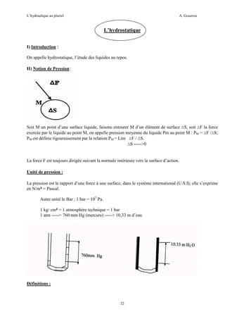 L’hydraulique au pluriel

A. Gouzrou

L’hydrostatique
I) Introduction :
On appelle hydrostatique, l’étude des liquides au repos.
II) Notion de Pression:

Soit M un point d’une surface liquide, faisons entourer M d’un élément de surface ∆S, soit ∆F la force
exercée par le liquide au point M, on appelle pression moyenne du liquide Pm au point M : PM = ∆F /∆S;
PM est définie rigoureusement par la relation PM = Lim ∆F / ∆S.
∆S ----->0

La force F est toujours dirigée suivant la normale intérieure vers la surface d’action.
Unité de pression :
La pression est le rapport d’une force à une surface, dans le système international (U.S.I); elle s’exprime
en N/m² = Pascal.
Autre unité le Bar ; 1 bar = 105 Pa.
1 kg/ cm² = 1 atmosphère technique = 1 bar
1 atm -----> 760 mm Hg (mercure) -----> 10,33 m d’eau

Définitions :

22

 