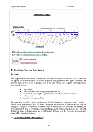 L’hydraulique au pluriel

A .Gouzrou

II) Conditions d’existence d’une nappe :
1) rappel :
Une nappe d’eau souterraine est un réservoir d’eau souterrain où les circulations d’eau se font dans
les espaces vides interstitiels ou les fissures de roches emmagasinantes. Une nappe souterraine est
continue dans l’espace si non on parle de point d’eau bien localisé dans l’espace. De tels réservoirs
sont caractérisés par :
La géométrie
La nature des formations aquifères (productrices)
Les caractéristiques hydro- dynamiques (perméabilité, Transmissivités, S)
L’alimentation
La qualité chimique de l’eau
La nappe peut être libre, captive, semi captive. L’hydrogéologie est une science assez complexe.
Certes, elle n’est pas exacte mais fait appel à beaucoup de disciplines et sciences exactes, ce n’est
donc pas l’affaire de sourciers ou radiesthésistes ! Comment peut on découvrir une nappe pour
aborder son étude dans le détail (aspect quantitatif et qualitatif). Signalons au passage que l’objectif
final d’une étude hydrogéologique est la mobilisation de l’eau pour des fins socio-économiques :
eau potable, irrigation, industrie.
2) Les premiers indices d’ordre général:

256

 