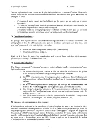 L’hydraulique au pluriel

A .Gouzrou

Sur une région donnée non connue sur le plan hydrogéologique, certaines réflexions faites sur le
terrain ou recueillies à travers la documentation existante peuvent servir de guide. On donne les
exemples ci-après.
-

L’existence de puits creusés par les habitants ou de sources est un indice de première
importance.
L’existence d’une végétation naturelle permanente peut être à l’origine d’une humidité du
sol et qui est responsable de cet équilibre écologique.
L’absence d’un réseau hydrographique et d’écoulement superficiel alors qu’il y a une lame
pluviométrique annuelle importante qui arrose la région, où part donc cette eau ?

3) Conditions géologiques :
La géologie de la région constitue un outil fondamental pour l’étude d’existence d’une nappe. Une
cartographie de tous les affleurements ainsi que des accidents tectoniques doit être faite. Une
analyse d’ensemble de cette carte doit être entreprise.
♦ Nature des formations pouvant être aquifère (Perméabilité)
♦ Structure générale de la région.
Ceci est à la base de toutes les investigations qui peuvent êtres projetées ultérieurement :
géophysiques, sondages de reconnaissance etc.
4) Moyens d’investigation :
Une fois on a soupçonné l’existence d’une nappe, on doit collecter tous les renseignements d’ordre
hydrogéologiques.
La première investigation consiste à faire un inventaire systématique des points
d’eau .ainsi que des échantillons pour analyse chimique complète.
ième
La 2
investigation peut être une prospection géophysique (la méthode courante
en hydrogéologie est la méthode électrique basée sur le contraste de résistivités des
roches).
ième
La 3
investigation est une compagne de sondage de reconnaissance à la
lumière des résultats apportés par la géophysique. (Terrains résistants).
Une fois qu’on dispose d’un nombre de renseignements assez suffisant, on fait une
cartographie de l’aquifère (cartes du toit, du mur, cartes piézométriques, cartes de
salinités, coupes, ...etc.)
Une fois la nappe connue on évalue les ressources afin de mobiliser l’eau pour des
fins socio – économiques : eau potable, irrigation, industrie…etc.) .
5) La nappe est assez connue ou bien connue :
L’hydrogéologue qui maîtrise la connaissance hydrogéologique du sous – sol devient la pièce
maîtresse en matière d’aménagement du territoire. En effet, pour chaque projet envisagé, l’avis de
l’hydrogéologue est primordial .La parfaite connaissance d’une nappe ne s’acquiert pas du jour au
lendemain, c’est le fruit de plusieurs années de travail poussé et où il y a une réelle confrontation
avec les problèmes du terrain. Connaître le Haouz, la Bahira, le bassin d’Essaouira… etc., veut dire
en terme socio – économique, avoir une idée globale et précise sur la faisabilité de projets
d’aménagements au niveau des régions concernées.

257

 