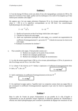L’hydraulique au pluriel

A .Gouzrou

Problème 1
A l’aval du barrage El Ghrass existe une plaine d’une côte topographique constante de 200 m. On
doute de l’existence d’une nappe, quelles sont les techniques et les outils d’investigation qu’il faut
réaliser pour connaître cette nappe ?
On suppose que c’est une nappe artésienne d’épaisseur 50 m, les niveaux piézomètriques sont
situés à + 250 m et la superficie correspondante est de 100 Km2. Les caractéristiques
hydrodynamiques de cette nappe sont :
T = 10

–2

2
m /s

S = 10

–4

1- Quelle est la pression en tête d’un forage réalisé dans cette nappe ?
2- Calculer les réserves de cette nappe
3- Après une exploitation prolongée de cette nappe, on a constaté une augmentation du
–3
coefficient d’emmagasinement S ; qui est de 10
Calculer de nouveau les réserves de
cette nappe.
4- Expliquer et commenter les résultats ?
Réponses :
a-

Pour connaître cette nappe, il faut procéder comme suit :
♦ Réaliser une enquête sur les points d’eau existants
♦ Réaliser une campagne géophysique
♦ Réaliser une campagne de sondages de reconnaissance
1/- La côte du terrain naturel étant à 200 m et les niveaux piézométriques à 250 m, la pression en
tête d’un forage sera de 50 m, c’est à dire 5 bars.
2/- Le volume V des réserves est V= Surface x épaisseurs x Coefficient d’emmagasinement donc
6
-4
V=100 x 10 x 50 x 10
3
V = 0,5 Mm
3/- Après exploitation, le coefficient d’emmagasinement est devenu 10
Donc
3
V = 5 Mm

-3

4/- En exploitant la nappe captive, l’aquifère tend à se comporter comme étant une nappe libre et
par conséquent le coefficient d’emmagasinement augmente et par suite les réserves augmentent
également.

Problème 2
Dans le cadre de l’étude du projet d’alimentation en eau potable de le ville d’Agadir et
l’alimentation en eau du périmètre irrigué Taghazout, la Direction générale de l’Hydraulique a
effectué une étude hydrogéologique pour examiner la possibilité de dégager des ressources en eau
259

 