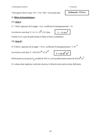 L’hydraulique au pluriel

A .Gouzrou

Q Ruisselé= 127,6 l/s

* Q évaporé=30,8 l/s donc 176 = 17,6 +30,8 + Q ruisselé donc
3/- Bilans hydrogéologiques :
3-1- Zone I :

S = 3 Km2, épaisseur de la nappe = 6 m ; coefficient d’emmagasinement = 0,1
6
Les réserves sont donc V= 6 x 3 x 10 x 0,1 donc

V = 1,8 Mm

3

Comme il n’y a pas de prélèvement, le bilan est donc excédentaire.
3-2- Zone II :
S=12 Km2 ; épaisseur de la nappe = 10 m ; coefficient d’emmagasinement = 3 10
-3
6
Les réserves sont donc V =10x12x10 x3.10

-3

5 3
V = 3,6 10 m

5 3
Prélèvement au niveau de F au débit Q=30,5 l/s, soit un prélèvement annuel de 9,6x10 m .
2
Ce volume étant supérieur à celui des réserves, le bilan de cette unité est donc déficitaire.

262

 