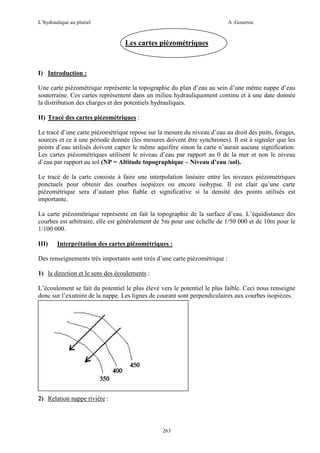 L’hydraulique au pluriel

A .Gouzrou

Les cartes piézométriques

I) Introduction :
Une carte piézométrique représente la topographie du plan d’eau au sein d’une même nappe d’eau
souterraine. Ces cartes représentent dans un milieu hydrauliquement continu et à une date donnée
la distribution des charges et des potentiels hydrauliques.
II) Tracé des cartes piézométriques :
Le tracé d’une carte piézométrique repose sur la mesure du niveau d’eau au droit des puits, forages,
sources et ce à une période donnée (les mesures doivent être synchrones). Il est à signaler que les
points d’eau utilisés doivent capter le même aquifère sinon la carte n’aurait aucune signification.
Les cartes piézométriques utilisent le niveau d’eau par rapport au 0 de la mer et non le niveau
d’eau par rapport au sol (NP = Altitude topographique – Niveau d’eau /sol).
Le tracé de la carte consiste à faire une interpolation linéaire entre les niveaux piézométriques
ponctuels pour obtenir des courbes isopièzes ou encore isohypse. Il est clair qu’une carte
piézométrique sera d’autant plus fiable et significative si la densité des points utilisés est
importante.
La carte piézométrique représente en fait la topographie de la surface d’eau. L’équidistance des
courbes est arbitraire, elle est généralement de 5m pour une échelle de 1/50 000 et de 10m pour le
1/100 000.
III)

Interprétation des cartes piézométriques :

Des renseignements très importants sont tirés d’une carte piézométrique :
1) la direction et le sens des écoulements :
L’écoulement se fait du potentiel le plus élevé vers le potentiel le plus faible. Ceci nous renseigne
donc sur l’exutoire de la nappe. Les lignes de courant sont perpendiculaires aux courbes isopièzes.

2) Relation nappe rivière :

263

 