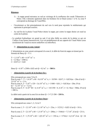 L’hydraulique au pluriel

A .Gouzrou

Réponses
1) - la nappe prend naissance au sud au voisinage de la confluence des oueds Tifaraouine et
Nekor. Elle s’alimente également dans les bordures Est et Ouest (zones 1 à 9). La zone 9
correspond au drainage de l’oued Rhis.
-

l’écoulement se fait principalement du sud vers le nord pour rejoindre la méditerranée qui
représente le principal exutoire.

-

Au sud Est de la plaine l’oued Nekor draine la nappe, par contre la nappe draine cet oued au
centre de la plaine.

- Le gradient hydraulique est grand au sud, il est plus faible au centre de la plaine ce qui est
l’indice d’une bonne transmissivité. Ceci est probablement dû aux apports de l’oued Nekor (sous
écoulement de l’oued ou encore underflow ou inféroflux).
2) Alimentation en zone Amont :
L’alimentation en zone amont correspond à la zone 6, le débit de front de nappe est donné par la
formule de Darcy Q = T l i
T = 1,5.10-4 x 40 = 6.10-3 m2 / s
L = 2,5 Km = 2500 m
I = 10/471,5 = 0,02
Donc Q = 6.10-3 x 2500 x 0,02 soit Q = 0,3 m3 /s = 300 l/s
-

Alimentation à partir de la bordure Est :

Elle correspond aux zones 7,8 et 9.
Pour la zone 7 : T = 1,4.10-4 x 60 = 8,4.10-3 m2 /s, i = 10/588 = 0,017, l = 0,02 Km = 20m d’où Q =
2,9.10-3 m3 /s = 3 l/s.
Pour la zone 8, T = 3.10-4 x 120 = 3,6.10-2 m2 /s, i = 5/480 = 0,01, l = 0,02 Km = 20m. D’où
Q = 7,2.10-3 m3 /s = 7,2 l/s.
Pour la zone 9, T = 6.10-4. 80 = 4, 8.10-2 m2 /s, i = 10/1190 = 8, 4.10-3, l = 0, 5 Km = 500m. D’où Q
= 200 l/s.
Le débit total a partir de la zone Est est donc Q = 3+7,2+200 = 210 l/s.
-

Alimentation à partir de la bordure Ouest :

Elle correspond aux zones 1, 2, 3,4 et 5
Pour la zone 1, T = 3,5.10-4 x 60 = 2,1.10-2 m2 /s, l = 25m, i = 5/235,2 = 0,021 d’où Q = 10 l/s.
Pour la zone 2, T = 2,5.10-4 x 60 = 1,5.10-2 m2 /s, l = 200m, i = 5/646,8 = 7,7.10-3, d’où Q = 23 l/s.
Pour la zone 3, T = 1,75.10-4 x 60 = 1,05.10-2 m2 /s. l = 350 m, i = 5/764,4 = 6,5.10-3 d’où Q = 24
l/s

275

 