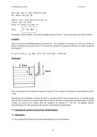 L’hydraulique au pluriel

A. Gouzrou

donc : dp = ρ (0 + 0 - gdz) = ϖ/g (0+0- g dz)
dp = -ϖ dz ⇒ dp / dz = -ϖ
donc p = - ϖ z + cte or pour Z=Z0, on a p = p0
d’où P = -ϖ z + P0 +ϖ Z0
soit P = P0 + ϖ (Z0- z) or Z0-z = h
D’où

P = P0+ ϖ h

On appelle surface isobare, une surface d’égale pression. Pour h = cte on aura donc une surface isobare.
Exemple :
Soit un récipient parallélépipédique de hauteur h0 = 1m contenant du mercure sur tout son volume, le
poids volumique du mercure est de 13,5 tonnes/m³, quelle est la pression effective au centre de gravité
du récipient ?
h = h0/2 = 0.5 m; p – p0= ϖh = 13,5 x 0,5 = 6,75 T/m² = 0,675 atm
Remarque :

Soit un récipient ouvert rempli de liquide et exposé à l’air, au point A la pression manométrique est Pm
= ϖ h.
Branchons sur le récipient au niveau du point A un mince tube de verre à bout ouvert ; Le liquide monte
dans le tube. Comme sur la surface libre dans le tube la pression est également atmosphérique, le liquide
s’arrête au niveau de la surface libre du récipient. La hauteur h = Pm /ϖ est appelée hauteur
piézométrique et le tube qui permet de mesurer cette hauteur est piézomètre.
IV) Appareils de mesure de la pression Hydrostatique :
1) - Manomètre :
C’est un appareil qui donne la pression manométrique en un point donné.

24

 