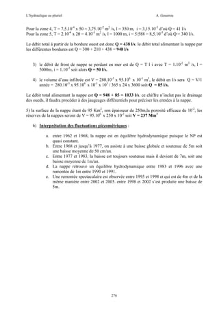 L’hydraulique au pluriel

A .Gouzrou

Pour la zone 4, T = 7,5.10-4 x 50 = 3,75.10-2 m2 /s, l = 350 m, i = 3,15.10-3 d’où Q = 41 l/s
Pour la zone 5, T = 2.10-4 x 20 = 4.10-3 m2 /s, l = 1000 m, i = 5/588 = 8,5.10-3 d’où Q = 340 l/s.
Le débit total à partir de la bordure ouest est donc Q = 438 l/s. le débit total alimentant la nappe par
les différentes bordures est Q = 300 + 210 + 438 = 948 l/s
3) le débit de front de nappe se perdant en mer est de Q = T l i avec T = 1.10-2 m2 /s, l =
5000m, i = 1.10-3 soit alors Q = 50 l/s.
4) le volume d’eau infiltrée est V = 280.10-3 x 95.106 x 10-1 m3, le débit en l/s sera Q = V/1
année = 280.10-3 x 95.106 x 10-1 x 103 / 365 x 24 x 3600 soit Q = 85 l/s.
Le débit total alimentant la nappe est Q = 948 + 85 = 1033 l/s. ce chiffre n’inclut pas le drainage
des oueds, il faudra procéder à des jaugeages différentiels pour préciser les entrées à la nappe.
5) la surface de la nappe étant de 95 Km2, son épaisseur de 250m,la porosité efficace de 10-2, les
réserves de la nappes seront de V = 95.106 x 250 x 10-2 soit V = 237 Mm3
6) Interprétation des fluctuations piézométriques :
a. entre 1962 et 1968, la nappe est en équilibre hydrodynamique puisque le NP est
quasi constant.
b. Entre 1968 et jusqu’à 1977, on assiste à une baisse globale et soutenue de 5m soit
une baisse moyenne de 50 cm/an.
c. Entre 1977 et 1983, la baisse est toujours soutenue mais il devient de 7m, soit une
baisse moyenne de 1m/an.
d. La nappe retrouve un équilibre hydrodynamique entre 1983 et 1996 avec une
remontée de 1m entre 1990 et 1991.
e. Une remontée spectaculaire est observée entre 1995 et 1998 et qui est de 4m et de la
même manière entre 2002 et 2005. entre 1998 et 2002 s’est produite une baisse de
5m.

276

 
