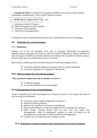 L’hydraulique au pluriel

A .Gouzrou

- Equation de Theis : la résolution de l’équation de diffusivité et après un certain nombre
d’hypothèses simplificatrices, Theis a établi l’équation suivante :
s = (0,183x Q) /T x log (2, 25 Tt/ r2 S)

avec :

s = rabattement mesuré à l’instant t
Q = débit de pompage (doit être constant)
T = transmissivité de l’aquifère
S = coefficient d’emmagasinement

L’équation de Theis est principalement utilisée pour l’interprétation des essais de pompage.
III)

Réalisation des essais de pompage :

III.1) Introduction :
Quelque soit le but de réalisation d’un essai de pompage (Recherche de paramètres
hydrodynamiques ponctuels d’un réservoir, calcul d’un débit d’exploitation, étude d’interférences
entre ouvrages), la fiabilité des résultats obtenus reste tributaire de la qualité des données requises
lors de l’essai, donc de la manière dont celui-ci a été mené.
Deux facteurs conditionnement le bon déroulement d’un essai de pompage à savoir :
Une bonne qualité des appareils de mesure, donc du matériel disponible
Une bonne compétence et vigilance de l’observateur.
III.2) Mesures usuelles lors d’un essai de pompage :
Deux paramètres importants sont à connaître et à suivre :
Le débit de pompage
Les niveaux rabattus au cours du pompage
III.3) Renseignements d’ordre hydrogéologiques :
Avant la réalisation d’un essai de pompage sur un forage où un puits, il est toujours utile pour le
chef de mission de déterminer :
Le type de système aquifère (nappe libre ou captive)
Nature des terrains productifs
Epaisseur de l’aquifère et ses limites éventuellement
Niveaux piézomètriques et ordre de grandeur de leurs amplitudes de variations.
Enfin lorsque l’ouvrage devant subir un essai avait fait l’objet d’un
développement : débit et rabattements mesurés en cours de foration ou de
développement, en particulier le débit maximal de développement.
Le débit qui a été nécessaire pour vidanger le puits.

III.4) Réalisations et matériel classique pour le déroulement d’un essai de pompage :

279

 