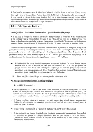 L’hydraulique au pluriel

A .Gouzrou

Il faut installer une pompe dont le diamètre s’adapte à celui du forage et qui peut débiter ce que
l’on espère tirer du forage. (Si on s’attend à un débit de 50 l/s, il ne faut pas installer une pompe ø=
2’’. La côte de la crépine de la pompe doit être fixée par le surveillant de chantier. Ne pas oublier
également la puissance du moteur qui doit être suffisante pour avoir les paramètres voulus : débit et
hauteur manométrique. Rappelons à se sujet la formule
P (kw) = 9,8 x Q (m3 /s) x H(m)/ ρ
Avec Q = débit ; H =hauteur Manométrique ; ρ = rendement de la pompe
* Il faut que la pompe soit munie d’un flexible de refoulement d’au moins 50 m, en effet pour
éviter tout recyclage et ré infiltration de l’eau, il faut refouler l’eau plus loin et de préférence vers
l’aval hydraulique pour rejoindre un cours d’eau naturel on artificiel s’ils existent. Les infiltrations
en cours d’essai sont visibles sur le diagramme S= f (log (t)) qu’on verra dans le prochain cours.
* Il faut installer un tube piézométrique entre les éléments de la pompe et le tubage du forage .Ceci
permettra le suivi de l’évolution piézométrique dans une zone loin de toute agitation de l’eau due au
pompage. La côte de ce tube piézométrique est à fixer également par le surveillant de chantier. Il est
préférable d’avoir des tubes piézométriques ø =.1 à 2’’ et ceci pour assurer un bon guidage de la
sonde qui mesure les niveaux d’eau. On rappelle que 1 pouce = 1’’ = 2,54 cm.

Il faut installer des cuves bien étalonnées pour les mesures de débit. Ces cuves doivent être en
rapport avec le débit à mesurer .En effet pour des débits de 50 1/s, il n’est pas permis de
jauger avec une cuve de 10 litres. remarquons au passage que certaines pompes disposent de
compteurs pour mesures directes du débit. Toutefois, il est toujours impératif de contrôler ces
compteurs et ceci en vérifiant les mesures avec la cuve étalonnée.
Il faut procéder à un éclairage du chantier pour les mesures de nuit.
V) Pratique des mesures dans un essai de pompage :
1)- Le débit de pompage :
C’est une constante de l’essai, les variations de ce paramètre ne doivent pas dépasser 5% sinon
l’essai est ininterprétable, en effet toute méthode d’interprétation part du principe que Q est
constant au cours de l’essai .Comme il a été dit précédemment, on peut mesurer Q soit à l’aide
de cuves étalonnées, soit à l’aide de compteurs. Toute fois des précautions sont à prendre :
Il faut au préalable préparer et aménager un petit passage (sur planches par exemple) pour
faciliter les déplacements de l’opérateur vers la cuve d’eau (sol très boueux et marécageux à
cause des eaux d’exhaure).
Il faut vérifier l’horizontalité et l’étanchéité de la cuve (à part l’orifice de vidange).
Il faut maintenir une hauteur de refoulement constante par rapport à la cuve et ceci dans les but
de maintenir les pertes de charges constantes pour ne pas influencer le débit mesuré.
(Installation d’une brouette, attacher le flexible à une madrille et le faire déplacer sur des
tonneaux de même hauteur.
280

 
