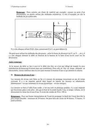 L’hydraulique au pluriel

A .Gouzrou

Remarque : Dans certains cas (faute de matériel par exemple : cassure ou perte d’un
chronomètre, on pourra utiliser des méthodes estimatives. A titre d’exemple, on cite la
méthode du jet à plein tube.

Il y a des abaques reliant D.Q.L donc connaissant D et L on peut déduire Q.
On peut aussi utiliser les méthodes des déversoirs : selon la forme du déversoir (en U, en V…. etc.), il
y a des abaques donnant le débit en fonction de la hauteur de la lame d’eau (avoir cours sur les
déversoirs).
Autre remarque :
Si la mesure du débit se fait à cuve et le débit très fort, on n’est pas obligé de remplir la cuve
(introduction de beaucoup d’erreurs dues aux tourbillons). Pour cela, on fixe un temps arbitraire au
chronomètre, laisser stabiliser dans la cuve puis mesurer la hauteur d’eau ce qui donnera le volume.
2) Mesures du niveau d’eau :
Les mesures de niveau sont faites au fur et à mesure du pompage moyennant un pas de temps
croissant. Il y a un imprimé spécial dans lequel on reporte les mesures ou rabattement.
(Rabattement = niveau instantané ou niveau dynamique – niveau statique).
Les mesures se font à l’aide d’une sonde : c’est une toile en plastique graduée, il y a une ampoule
qui fonctionne grâce à des piles : des que le bout de la sonde touche l’eau, la lampe s’allume, on lit
directement la valeur du niveau d’eau. Il existe des sondes de 50 m .100 m.
Remarques : Pour une bonne interprétation de l’essai de pompage, la durée de l’essai doit être la
plus longue possible : minimum de 24 heures. On peut faire des essais de 48 heures, 72 heures, 15
jours continus.

281

 