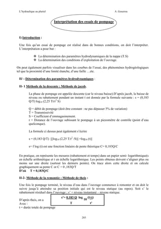 L’hydraulique au pluriel

A .Gouzrou

Interprétation des essais de pompage

I) Introduction :
Une fois qu’un essai de pompage est réalisé dans de bonnes conditions, on doit l’interpréter.
L’interprétation a pour but :
La détermination des paramètres hydrodynamiques de la nappe (T.S)
La détermination des conditions d’exploitation de l’ouvrage.
On peut également parfois visualiser dans les courbes de l’essai, des phénomènes hydrogéologiques
tel que la proximité d’une limité étanche, d’une faille …etc.
II/ - Détermination des paramètres hydrodynamiques :
II- 1 Méthode de la descente : Méthode de jacob.
La phase de pompage est appelée descente (car le niveau baisse).D’après jacob, la baisse de
niveau ou rabattement pendant un instant t est donnée par la formule suivante : s = (0,183
Q/T) log10 (2,25 Tt/r2 S)
Q = débit de pompage (doit être constant : ne pas dépasser 5% de variation)
T = Transmissivité
S = Coefficient d’emmagasinement.
r = Distance de l’ouvrage subissant le pompage à un piezomètre de contrôle (point d’eau
quelconque).
La formule ci dessus peut également s’écrire
s = (0,183 Q/T) [[log10 (2,25 T/r2 /S)] +log10 (t)]
s= f log (t) est une fonction linéaire de pente théorique C= 0,183Q/C
En pratique, on représente les mesures (rabattement et temps) dans un papier semi- logarithmique(s
en échelle arithmétique et t en échelle logarithmique. Les points obtenus doivent s’aligner plus ou
moins sur une droite (surtout les derniers points). On trace alors cette droite et on calcule
graphiquement sa pente C or C = 0 ,183Q/T
D’où T = 0,183Q/C
II-2- Méthode de la remontée : Méthode de theis :
Une fois le pompage terminé, le niveau d’eau dans l’ouvrage commence à remonter et on doit le
suivre jusqu’à atteindre sa position initiale qui est le niveau statique (au repos). Soit s’ le
rabattement résiduel dans l’ouvrage ; s’ = niveau instantané – niveau statique.
D’après theis, on a
Avec :
t = durée totale de pompage

s’= 0.183 Q log

10

T

(l+t)
t’

285

 