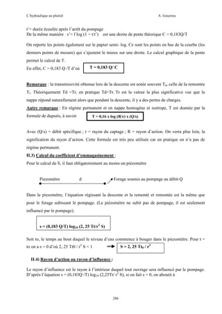 L’hydraulique au pluriel

A .Gouzrou

t’= durée écoulée après l’arrêt du pompage
De la même manière s’= f log (1 + t/t’) est une droite de pente théorique C = 0,183Q/T
On reporte les points également sur le papier semi- log. Ce sont les points en bas de la courbe (les
derniers points de mesure) qui s’ajustent le mieux sur une droite. Le calcul graphique de la pente
permet le calcul de T.
En effet, C = 0,183 Q /T d’où

T = 0,183 Q/ C

Remarque : la transmissivité obtenue lors de la descente est notée souvent Td, celle de la remontée
Tr. Théoriquement Td =Tr, en pratique Td<Tr. Tr est la valeur la plus significative vue que la
nappe répond naturellement alors que pendant la descente, il y a des pertes de charges.
Autre remarque : En régime permanent et en nappe homogène et isotrope, T est donnée par la
formule de dupuits, à savoir

T = 0,16 x log (R/r) x (Q/s)

Avec (Q/s) = débit spécifique ; r = rayon du captage ; R = rayon d’action. On verra plus loin, la
signification du rayon d’action. Cette formule est très peu utilisée car en pratique on n’a pas de
régime permanent.
II.3) Calcul du coefficient d’emmagasinement :
Pour le calcul de S, il faut obligatoirement au moins un piézomètre

Piezomètre

d

Forage soumis au pompage au débit Q

Dans le piezomètre, l’équation régissant la descente et la remonté et remontée est la même que
pour le forage subissant le pompage. (Le piézomètre ne subit pas de pompage, il est seulement
influencé par le pompage).
s = (0,183 Q/T) log10 (2, 25 Tt/r2 S)
Soit to, le temps au bout duquel le niveau d’eau commence à bouger dans le piezomètre. Pour t =
to on a s = 0 d’où 2, 25 Tt0 / r2 S = 1

S = 2, 25 Tt0 / r2

II.4) Rayon d’action ou rayon d’influence :
Le rayon d’influence est le rayon à l’intérieur duquel tout ouvrage sera influencé par le pompage.
D’après l’équation s = (0,183Q /T) log10 (2,25Tt/ r2 S), si on fait s = 0, on aboutit à

286

 