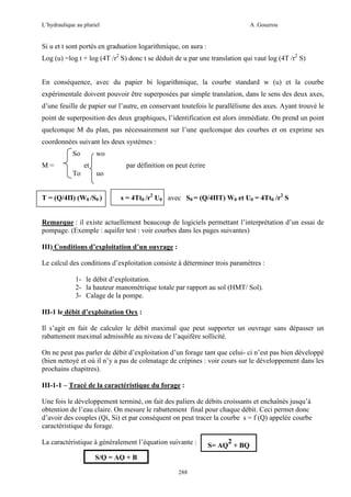 L’hydraulique au pluriel

A .Gouzrou

Si u et t sont portés en graduation logarithmique, on aura :
Log (u) =log t + log (4T /r2 S) donc t se déduit de u par une translation qui vaut log (4T /r2 S)
En conséquence, avec du papier bi logarithmique, la courbe standard w (u) et la courbe
expérimentale doivent pouvoir être superposées par simple translation, dans le sens des deux axes,
d’une feuille de papier sur l’autre, en conservant toutefois le parallélisme des axes. Ayant trouvé le
point de superposition des deux graphiques, l’identification est alors immédiate. On prend un point
quelconque M du plan, pas nécessairement sur l’une quelconque des courbes et on exprime ses
coordonnées suivant les deux systèmes :
So
M=

wo
et

To

par définition on peut écrire
uo

T = (Q/4Π) (W0 /S0 )

s = 4Tt0 /r2 U0 avec S0 = (Q/4ΠT) W0 et U0 = 4Tt0 /r2 S

Remarque : il existe actuellement beaucoup de logiciels permettant l’interprétation d’un essai de
pompage. (Exemple : aquifer test : voir courbes dans les pages suivantes)
III) Conditions d’exploitation d’un ouvrage :
Le calcul des conditions d’exploitation consiste à déterminer trois paramètres :
1- le débit d’exploitation.
2- la hauteur manométrique totale par rapport au sol (HMT/ Sol).
3- Calage de la pompe.
III-1 le débit d’exploitation Oex :
Il s’agit en fait de calculer le débit maximal que peut supporter un ouvrage sans dépasser un
rabattement maximal admissible au niveau de l’aquifère sollicité.
On ne peut pas parler de débit d’exploitation d’un forage tant que celui- ci n’est pas bien développé
(bien nettoyé et où il n’y a pas de colmatage de crépines : voir cours sur le développement dans les
prochains chapitres).
III-1-1 – Tracé de la caractéristique du forage :
Une fois le développement terminé, on fait des paliers de débits croissants et enchaînés jusqu’à
obtention de l’eau claire. On mesure le rabattement final pour chaque débit. Ceci permet donc
d’avoir des couples (Qi, Si) et par conséquent on peut tracer la courbe s = f (Q) appelée courbe
caractéristique du forage.
La caractéristique à généralement l’équation suivante :
S/Q = AQ + B
288

2
S= AQ + BQ

 