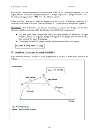 L’hydraulique au pluriel

A .Gouzrou

Cette donnée concerne la profondeur du dernier point au niveau des éléments de la pompe. Ceci est
important car il ne faut pas dénoyer la crépine de la pompe, auquel cas, la pompe tournerait à vide.
En pratique, calage pompe = HMT / Sol + 5 à 10 m de sécurité.
Il faut aussi éviter à ce que la crèpine de la pompe soit placée en face d’un tubage crèpinè car il y
aurait une sollicitation d’élements fins dont l’effet serait l’ensablement de la crèpine de la pompe.
Remarques : Pour l’utilisateur, les données essentielles au niveau d’un forage sont les trois
éléments précédemment cités : débit d’exploitation Qex, HMT/ Sol, calage pompe.
•
•

Il se peut qu’un débit d’exploitation soit de 40l/s par exemple, les besoins de 10l/s par
exemple, dans ce cas on pourra équiper le forage avec une pompe pouvant débiter 40l/s,
mais jouer sur les temps de pompage.
Connaissant Qex et HMT on peut calculer la puissance nécessaire au pompage

P (kw) = 9, 8 x Q (m3/s x H (m)/ρ

IV) Méthode de Porchet pour les puits à débit faible :
Cette méthode consiste à calculer le débit d’exploitation d’un puits à partir d’une opération de
vidange

291

 