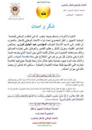 ‫بسم‬

‫الرحمان الرحيم‬

‫اﻻﺗﺤﺎد اﻟﻮﻃﻨﻲ ﻟﻠﺸﻐﻞ ﺑﺎﻟﻤﻐﺮب‬
‫الجامعة الوطنية للتجھيز و النقل‬
‫ا‬

‫ا‬
‫الرباط في 72 يناير 4102‬

‫ﺷﻜﺮ و اﻣﺘﻨﺎن‬
‫االخوة واالخوات، باسمكم جميعا يطيب لن ا ف ي المكت ب ال وطني للجامع ة‬
‫الوطنية للتجھيز و النقل المنضوي تحت ل واء االتح اد ال وطني للش غل ب المغرب‬

‫أن نتق دم إل ى الس يد األس تاذ المؤل ف المھن دس عب د الجلي ل ڭ وزرو بخ الص‬
‫المشاعر القلبية، وجزيل الشكر وعظيم التق دير والعرف ان عل ى تعاون ه الص ادق‬
‫وذل ك بمس اھمته المتمي زة م ن خ الل كتاب ه ال ذي ب ين أي دينا ال ذي يض عه تح ت‬
‫إشارة وفي متناول كل من يرغب في االطالع على مادة ھندس ة المي اه و ال ذي‬
‫والشك جاء ثمرة جھود مضنية بذلھا خالل مدة زمنية طويلة جمع فيھا خالصة‬
‫تجاربه التي اكتسبھا طيلة حيات ه العلمي ة والعملي ة ، س ائلين تع الى أن يجع ل‬
‫ذلك في ميزان أعماله..‬

‫تجدر االشارة أن ھذا الكتاب متضمن في القرص المدمج ‪ DVD‬الذي أعددناه منذ ثالث سنوات لكل من يترشح الجتياز‬
‫مباراة الكفاءة المھنية ، ونقوم باستمرار بتحيينه كلما توصلنا بملفات جدي دة ،ونوزع ه عل ى المس توى ال وطني عل ى جمي ع الم وظفين‬
‫وكل من نستطيع أن نصل إليه.‬
‫نسأل تعالى أن يتقبل ھذا العمل عنده في الصدقة الجارية لن ا ولوال دينا ولم ن علمن ا ولجمي ع م ن س اھم ف ي نش ره أو‬
‫تطويره بأي شكل من األشكال، وأال ينقطع أجره الى يوم القيامة ، آمين.‬

‫قال ﷲ تعالى: } إِنﱠا نَحن نحيي الموتَى ونَكتب ما قدموا وآثَارھم وكُـل شـيء‬
‫َ ُْ ُ َ َ ﱠ ُ َ َ ُ ْ َ ﱠ َ ْ ٍ‬
‫ْ َ ْ‬
‫ْ ُ ُ ْ ِ‬
‫أحصيناه فِي إِمام مبين{ اآلية رقم 21 من سورة يس‬
‫ْ ََْ ُ‬
‫َ ٍ ُ ِ ٍ‬

‫الجامعة الوطنية للتجھيز والنقل‬
‫المنضوية تحت لواء‬
‫االتحاد الوطني للشغل بالمغرب‬
‫‪www.UNTM-FNET.com‬‬
‫‪www.UNTM-FNET.ma‬‬

 