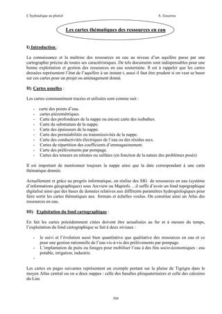 L’hydraulique au pluriel

A .Gouzrou

Les cartes thématiques des ressources en eau
I) Introduction :
La connaissance et la maîtrise des ressources en eau au niveau d’un aquifère passe par une
cartographie précise de toutes ses caractéristiques. De tels documents sont indispensables pour une
bonne exploitation et gestion des ressources en eau souterraine. Il est à rappeler que les cartes
dressées représentent l’état de l’aquifère à un instant t, aussi il faut être prudent si on veut se baser
sur ces cartes pour un projet ou aménagement donné.
II) Cartes usuelles :
Les cartes communément tracées et utilisées sont comme suit :
- carte des points d’eau.
- cartes piézométriques.
- Carte des profondeurs de la nappe ou encore carte des isobathes.
- Carte du substratum de la nappe.
- Carte des épaisseurs de la nappe.
- Carte des perméabilités ou transmissivités de la nappe.
- Carte des conductivités électriques de l’eau ou des résidus secs.
- Cartes de répartition des coefficients d’emmagasinement.
- Carte des prélèvements par pompage.
- Cartes des teneurs en nitrates ou sulfates (en fonction de la nature des problèmes posés)
Il est important de mentionner toujours la nappe ainsi que la date correspondant à une carte
thématique donnée.
Actuellement et grâce au progrès informatique, on réalise des SIG de ressources en eau (système
d’informations géographiques) sous Arcview ou Mapinfo….il suffit d’avoir un fond topographique
digitalisé ainsi que des bases de données relatives aux différents paramètres hydrogéologiques pour
faire sortir les cartes thématiques aux formats et échelles voulus. On constitue ainsi un Atlas des
ressources en eau.
III) Exploitation du fond cartographique :
En fait les cartes précédemment citées doivent être actualisées au fur et à mesure du temps,
l’exploitation du fond cartographique se fait à deux niveaux :
-

le suivi et l’évolution aussi bien quantitative que qualitative des ressources en eau et ce
pour une gestion rationnelle de l’eau vis-à-vis des prélèvements par pompage.
L’implantation de puits ou forages pour mobiliser l’eau à des fins socio-économiques : eau
potable, irrigation, industrie.

Les cartes en pages suivantes représentent un exemple portant sur la plaine de Tigrigra dans le
moyen Atlas central ou on a deux nappes : celle des basaltes plioquaternaires et celle des calcaires
du Lias

304

 
