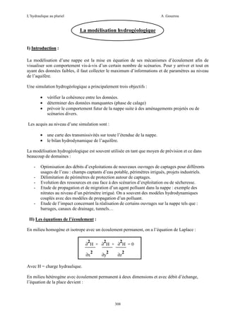 L’hydraulique au pluriel

A .Gouzrou

La modélisation hydrogéologique
I) Introduction :
La modélisation d’une nappe est la mise en équation de ses mécanismes d’écoulement afin de
visualiser son comportement vis-à-vis d’un certain nombre de scénarios. Pour y arriver et tout en
ayant des données faibles, il faut collecter le maximum d’informations et de paramètres au niveau
de l’aquifère.
Une simulation hydrogéologique a principalement trois objectifs :
•
•
•

vérifier la cohérence entre les données.
déterminer des données manquantes (phase de calage)
prévoir le comportement futur de la nappe suite à des aménagements projetés ou de
scénarios divers.

Les acquis au niveau d’une simulation sont :
•
•

une carte des transmissivités sur toute l’étendue de la nappe.
le bilan hydrodynamique de l’aquifère.

La modélisation hydrogéologique est souvent utilisée en tant que moyen de prévision et ce dans
beaucoup de domaines :
-

-

Optimisation des débits d’exploitations de nouveaux ouvrages de captages pour différents
usages de l’eau : champs captants d’eau potable, périmétres irrigués, projets industriels.
Délimitation de périmétres de protection autour de captages.
Evolution des ressources en eau face à des scénarios d’exploitation ou de sécheresse.
Etude de propagation et de migration d’un agent polluant dans la nappe : exemple des
nitrates au niveau d’un périmétre irrigué. On a souvent des modéles hydrodynamiques
couplés avec des modéles de propagation d’un polluant.
Etude de l’impact concernant la réalisation de certains ouvrages sur la nappe tels que :
barrages, canaux de drainage, tunnels…

II) Les équations de l’écoulement :
En milieu homogène et isotrope avec un écoulement permanent, on a l’équation de Laplace :
2
2
2
∂ H + ∂ H + ∂ H =0
∂x

2

2
∂y

∂z

2

Avec H = charge hydraulique.
En milieu hétérogène avec écoulement permanent à deux dimensions et avec débit d’échange,
l’équation de la place devient :

308

 