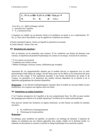 L’hydraulique au pluriel

∂
∂x

A .Gouzrou

(Tx (x, y) ∂H)+ ∂ (Ty (x, y) ∂H) + Q (x, y) = 0
∂x

∂y

∂y

dxdy e

Avec Q (x, y) = débit d’échange vertical
e = puissance de l’aquifère.
T = k .e (transmissivité).
L’équation est valable sur un domaine fermé et le problème est résolu si on a explicitement H=
f(x, y). Pour cela il faut définir ce qu’on appelle les conditions aux limites :
• limite à potentiel imposé : limite sur laquelle le potentiel est constant.
• Limite étanche : limite à flux nul.
III) Résolution des équations :
Soit un domaine où les propriétés sont connues .Si les conditions aux limites du domaine sont
connues, la répartition du potentiel hydraulique est connue et est unique. (Unicité de la solution).
* T et k connus en tout point
* Conditions aux limites connus
* Débits d’échanges verticaux connus. (Infiltration par exemple)

Autrement dit, les équipotentielles données par le modèle doivent se superposer avec la carte
piézométrique réelle (phase de calage). On doit donc jouer sur les débits ou les transmissivités pour
arriver au bon calage. Il faut également procéder à une bonne discrétisation du temps et de
l’espace. La géométrie et la dimension des mailles choisies dépendent de la densité et de la
répartition géographique des données disponibles.
Remarques : si les données hydrogéologiques injectées dans le modèle ne sont pas fiables où peu
nombreuses, on a toujours une réponse mais non réelle.
III- Simulations en régime transitoire :
C’est l’analyse prospective de l’aquifère et de son comportement futur. En effet on peut simuler
des pompages par endroits et le modèle répond par l’évolution de la surface piézométrique.
Pour pouvoir simuler des Scénarios en régime transitoire, on doit fournir au modèle les données
suivantes :
• les coefficients d’emmagasinement.
• l’historique de la piézométrie.
Remarque :
En pratique, pour modéliser un aquifère, on précède a un maillage du domaine. L’équation de
laplace est remplacée par une relation approchée plus simple valable sur le domaine maille. La
méthode est discontinue et consiste à calculer la charge hydraulique H au nœud des mailles.

309

 