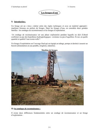 L’hydraulique au pluriel

A .Gouzrou

Les forages d’eau

I) Introduction :
Un forage est un « trou » réalisé selon des règles techniques et avec un matériel approprié :
machines foreuses ou ateliers de forages. Dans les forages d’eau, on considère deux grandes
familles : les sondages de reconnaissance et les forages d’exploitation.
Un sondage de reconnaissance est une phase exploratoire pendant laquelle on doit d’abord
confirmer ou pas des hypothèses hydrogéologiques : existence ou pas d’aquifères. Si oui, en quelle
quantité et qualité l’eau existe-t-elle ?
Un forage d’exploitation est l’ouvrage final qui est équipé en tubage, pompe et destiné à assurer un
besoin (alimentation en eau potable, irrigation, industrie).
Machine de forages

II) les sondages de reconnaissance :
Il existe deux différences fondamentales entre un sondage de reconnaissance et un forage
d’exploitation :

311

 
