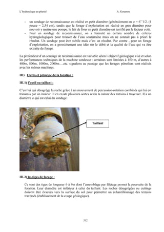 L’hydraulique au pluriel

-

-

A .Gouzrou

un sondage de reconnaissance est réalisé en petit diamètre (généralement en ø = 6’’1/2. (1
pouce = 2,54 cm), tandis que le forage d’exploitation est réalisé en gros diamètre pour
pouvoir y mettre une pompe. le fait de forer en petit diamètre est justifié par le facteur coût.
Pour un sondage de reconnaissance, on a formulé un certain nombre de critères
hydrogéologiques pour trouver de l’eau souterraine mais on ne connaît pas à priori le
résultat. Un sondage peut être stérile mais c’est un résultat. Par contre , pour un forage
d’exploitation, on a grossièrement une idée sur le débit et la qualité de l’eau qui va être
extraite du forage.

La profondeur d’un sondage de reconnaissance est variable selon l’objectif géologique visé et selon
les performances techniques de la machine sondeuse : certaines sont limitées à 150 m, d’autres à
400m, 800m, 1000m, 2000m….etc. signalons au passage que les forages pétroliers sont réalisés
avec les mêmes machines.
III) Outils et principe de la foration :
III.1) l’outil ou taillant :
C’est lui qui désagrège la roche grâce à un mouvement de percussion-rotation combinés qui lui est
transmis par un moteur. Il en existe plusieurs sortes selon la nature des terrains à traverser. Il a un
diamètre ø qui est celui du sondage.

Taillant

III.2) les tiges de forage :
Ce sont des tiges de longueur 6 à 9m dont l’assemblage par filetage permet la poursuite de la
foration. Leur diamètre est inférieur à celui du taillant. Les roches désagrégées ou cuttings
doivent être évacués vers la surface du sol pour permettre un échantillonnage des terrains
traversés (établissement de la coupe géologique).

312

 