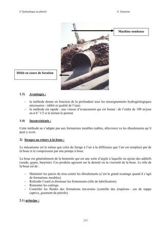 L’hydraulique au pluriel

A .Gouzrou

Machine sondeuse

Débit en cours de foration

1.3)
-

1.4)

Avantages :
la méthode donne en fonction de la profondeur tous les renseignements hydrogéologiques
nécessaires : (débit et qualité de l’eau)
la méthode est rapide : une vitesse d’avancement qui est bonne : de l’ordre de 100 m/jour
en ø 6’’1/2 si le terrain le permet.
Inconvénients :

Cette méthode ne s’adapte pas aux formations meubles (sables, alluvions) vu les éboulements qu’il
peut y avoir.
2) forages au rotary à la boue :
Le mécanisme est le même que celui du forage à l’air à la différence que l’air est remplacé par de
la boue et le compresseur par une pompe à boue.
La boue est généralement de la bentonite qui est une sorte d’argile à laquelle on ajoute des additifs
(soude, gypse, barytine). Ces produits agissent sur la densité ou la viscosité de la boue. Le rôle de
la boue est de :
-

Maintenir les parois du trou contre les éboulements (c’est le grand avantage quand il s’agit
de formations meubles).
Refroidir l’outil et diminuer les frottements (rôle de lubrification).
Remonter les cuttings.
Contrôler les fluides des formations traversées (contrôle des éruptions : cas de nappe
captive, gisement de pétrole).

2.1) principe :

315

 