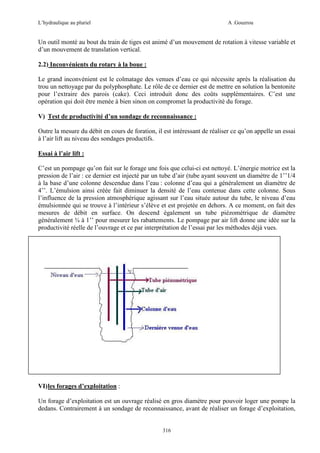 L’hydraulique au pluriel

A .Gouzrou

Un outil monté au bout du train de tiges est animé d’un mouvement de rotation à vitesse variable et
d’un mouvement de translation vertical.
2.2) Inconvénients du rotary à la boue :
Le grand inconvénient est le colmatage des venues d’eau ce qui nécessite après la réalisation du
trou un nettoyage par du polyphosphate. Le rôle de ce dernier est de mettre en solution la bentonite
pour l’extraire des parois (cake). Ceci introduit donc des coûts supplémentaires. C’est une
opération qui doit être menée à bien sinon on compromet la productivité du forage.
V) Test de productivité d’un sondage de reconnaissance :
Outre la mesure du débit en cours de foration, il est intéressant de réaliser ce qu’on appelle un essai
à l’air lift au niveau des sondages productifs.
Essai à l’air lift :
C’est un pompage qu’on fait sur le forage une fois que celui-ci est nettoyé. L’énergie motrice est la
pression de l’air : ce dernier est injecté par un tube d’air (tube ayant souvent un diamètre de 1’’1/4
à la base d’une colonne descendue dans l’eau : colonne d’eau qui a généralement un diamètre de
4’’. L’émulsion ainsi créée fait diminuer la densité de l’eau contenue dans cette colonne. Sous
l’influence de la pression atmosphérique agissant sur l’eau située autour du tube, le niveau d’eau
émulsionnée qui se trouve à l’intérieur s’élève et est projetée en dehors. A ce moment, on fait des
mesures de débit en surface. On descend également un tube piézométrique de diamètre
généralement ¾ à 1’’ pour mesurer les rabattements. Le pompage par air lift donne une idée sur la
productivité réelle de l’ouvrage et ce par interprétation de l’essai par les méthodes déjà vues.

VI) les forages d’exploitation :
Un forage d’exploitation est un ouvrage réalisé en gros diamètre pour pouvoir loger une pompe la
dedans. Contrairement à un sondage de reconnaissance, avant de réaliser un forage d’exploitation,

316

 