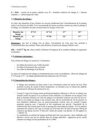 L’hydraulique au pluriel

A .Gouzrou

S = Dxh = section de la partie crépinée avec D = diamètre extérieur du tubage, h = hauteur
crépinée, x = pourcentage des vides.
1.1) Diamètre du tubage :
Le choix des diamètres d’une colonne est souvent conditionné par l’encombrement de la pompe,
celui-ci est fonction du débit. Il est recommandé de laisser un pouce comme jeu entre la pompe et
le tubage. Les diamètres les plus courants dans les forages d’eau sont
Diamètre du
forage
Diamètre du
tubage

8’’1/2

12’’1/4

17’’

22’’

6’’

9’’5/8

14’’

17’’

Remarque : une fois le tubage mis en place, l’écoulement de l’eau peut être assimilé à
l’écoulement dans une conduite. Dans cette dernière, les pertes de charges linéaires sont :
∆HL = λ l/d V2 /2g, on a donc intérêt à diminuer la longueur de la conduite (tubage) et augmenter
le diamètre.
1.2) résistance mécanique :
Une colonne de tubage est soumise à 3 contraintes :
-

les efforts de traction sous l’effet du poids
les effets d’écrasement dus au terrain.
Les effets de flambage et de flexion.

Le choix de l’épaisseur du tubage est fondamental pour éviter ces problèmes. (Pour les tubages de
9’’5/8 jusqu’à 17’’, on adopte généralement des épaisseurs de 6 à 8 mm).
1.3) Cimentation des tubages :
-

le tubage sera maintenu en place grâce à une cimentation contre les parois du trou. Pour
accélérer la prise de ciment à basse température, on introduit avec le ciment des additifs,
notamment le chlorure de calcium (Ca cl2).

-

Lorsqu’il s’agit d’un forage moins profond (profondeur inférieure à 150 m), le tubage sera
cimenté contre les parois et ce au dessus d’une collerette. La collerette est un disque creux
dont le diamètre intérieur est celui du tubage et le diamètre extérieur est celui du trou nu.
Celle-ci est soudée au tubage à une certaine côte, elle est surmontée de 3m de graviers en
trois diamètres différents avec un grano-classement vertical, puis on cimente l’espace
annulaire jusqu’au jour. L’injection se fait simplement par gravité. l’étanchéité de la
collerette doit être assurée pour éviter le passage du ciment dans la crépine. Si l’on emploie
seulement du ciment et de l’eau, le dosage est d’environ 40 à 50 litres d’eau par 100 kg de
ciment ce qui donne environ 75 litres de « laitier de ciment » de densité 1,9. (le rapport c/e
= 100/50 =2).
La cimentation en matière de forages profonds doit être sous pression : deux méthodes sont
décrites à savoir une qui est utilisée dans les forages pétroliers : supposons qu’on veuille
cimenter un tubage sur une profondeur de 0 à 100m.

-

318

 
