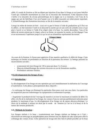 L’hydraulique au pluriel

A .Gouzrou

câble. Ce mode de foration se fait au départ par injection d’eau dans le forage et ceci pour lubrifier
l’outil qui s’échauffe énormément au cours de sa traversée des formations. Cette injection d’eau
s’arrête à la rencontre du niveau piézométrique de la nappe car à ce moment, c’est l’eau de la
nappe qui sert de lubrifiant. Ceci est d’autant vrai si le débit rencontré est relativement important.
L’échantillonnage des formations traversées se fait de la manière suivante :
Lorsqu’un mètre de terrain est foré – (ceci est vu par le foreur à l’aide de graduations qu’il fixe sur
le câble)-, on fait remonter l’outil et on descend la curette qui est une sorte de cylindre creux et qui
peut s’ouvrir et se fermer à l’aide d’un clapet situé à la base. La curette descendue, l’eau et les
débris de terrain entrent par le clapet, celui-ci se ferme, on remonte la curette, on fait dégager l’eau
et on recommence l’opération jusqu’à ce qu’on ait un échantillon représentatif du terrain.

Au cours de la foration, le foreur peut apprécier d’une manière qualitative le débit du forage. Cette
technique est limitée en profondeur en fonction de la puissance du moteur. Le battage présente les
inconvénients suivants :
-

avancement très lent (forage de 120 m pouvant durer 3 à 4 mois).
Mauvais échantillonnage des terrains traversés en cas de formations meubles.
Profondeurs atteintes limitées.

4) le développement des forages d’eau :
4.1) Introduction :
Le développement d’un forage est une opération qui suit immédiatement la réalisation de l’ouvrage
d’exploitation. Cette phase a principalement deux objectifs :
- Le nettoyage du forage en éliminant les particules fines pour avoir une eau claire. Les particules
en suspension peuvent endommager les équipements et notamment la pompe.
- Augmenter la productivité de l’ouvrage de manière à en tirer le maximum en matière de débit. En
effet, à la fin de la réalisation d’un forage, les venues d’eau ne sont pas parfaitement nettoyées pour
produire le maximum d’eau. Le développement d’un forage est de nature physico-chimique. Le
choix de la méthode à utiliser est dicté par le mode de foration (à l’air ou à la boue) et de la
nature des terrains productifs.
4.2) Méthode de foration :
Les forages réalisés à la boue - (contrairement aux forages réalisés au battage ou à l’air) nécessitent un nettoyage au polyphosphate pour éliminer tous les dépôts de cake ayant pour effet le
colmatage des venues d’eau. Cette opération de lavage doit être faite le plutôt possible car la boue

321

 