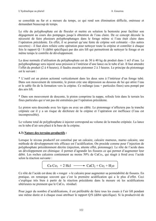 L’hydraulique au pluriel

A .Gouzrou

se consolide au fur et a mesure du temps, ce qui rend son élimination difficile, onéreuse et
demandant beaucoup de temps.
Le rôle du polyphosphate est de floculer et mettre en solution la bentonite pour faciliter son
dégagement au cours des pompages jusqu’à obtention de l’eau claire. De ce concept découle la
nécessité de faire plusieurs polyphosphatages dans le forage même si l’eau était claire dans
l’opération précédente. En effet, il se pourrait qu’une fente de crépine soit colmatée - (les autres
ouvertes) - il faut alors refaire cette opération pour nettoyer toute la crépine et contrôler à chaque
fois le rapport Q / S (débit spécifique) par des airs lift qui permettront de nettoyer le forage et en
même temps le contrôle de développement.
La dose normale d’utilisation du polyphosphate est de 30 à 40 kg de produit dans 1 m3 d’eau. Le
polyphosphatage sera injecté sous pression à l’intérieur d’une lance ou le tube d’air. Il faut attendre
l’effet du produit (2 à 4 heures), il faudra ensuite pistonner 2 à 3 heures. Le principe du pistonnage
est le suivant :
* L’outil est un piston actionné verticalement dans les deux sens à l’intérieur d’un forage tubé.
Dans son mouvement de remontée, le piston crée une dépression au dessous de lui qui attire l’eau
et le sable fin de la formation vers la crépine. Ce mélange (eau + particules fines) sera pompé par
des airs lift.
* Dans son mouvement de descente, le piston comprime la nappe, refoule loin dans le terrain les
fines particules qui n’ont pas été entraînées par l’opération précédente.
Le piston sera descendu avec les tiges ou avec un câble. Le pistonnage n’affectera pas la tranche
crépinée car il y a un risque de déchirure de la crépine et l’opération est inefficace (l’eau est
incompressible).
Le volume total de polyphosphate à injecter correspond au volume de la tranche crépinée. La lance
ou le tube d’air sera placé à la base de la crépine.
4.3) Nature des terrains productifs :
Lorsque le niveau productif est constitué par un calcaire, calcaire marneux, marno calcaire, une
méthode de développement très efficace est l’acidification. On procède comme pour l’injection de
polyphosphate précédemment décrite (injection, attente effet, pistonnage). Le rôle de l’acide dans
un développement est chimique: il permet d’agrandir les fissures ce qui permet d’augmenter leur
débit. Les roches calcaires contiennent au moins 50% de CaCo3, qui réagit à froid avec l’acide
selon la réaction suivante :

Ca Co3 + 2 Hcl

CaCl2 + Co2 + H2o

Ce rôle de l’acide est donc de « ronger » le calcaire pour augmenter sa perméabilité de fissures. En
pratique, on remarque souvent que c’est la première acidification qui a le plus d’effet. Ceci
s’explique très bien à partir de la réaction précédente dans la mesure où les acidifications
ultérieures ne prennent que le CaCo3 résiduel.
Pour juger du nombre d’acidifications, il est préférable de faire tous les essais à l’air lift pendant
une même durée et à chaque essai attribuer le rapport Q/S (débit spécifique). Si la productivité de

322

 