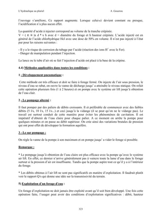 L’hydraulique au pluriel

A .Gouzrou

l’ouvrage s’améliore, Ce rapport augmente. Lorsque celui-ci devient constant ou presque,
l’acidification n’a plus aucun effet.
La quantité d’acide à injecter correspond au volume de la tranche crépinée.
V = ( π /4 )x d ² x h avec d = diamètre du forage et h hauteur crépinée. L’acide injecté est en
général de l’acide chlorhydrique Hcl avec une dose de 50% en volume. Il n’est pas injecté à l’état
pur pour les raisons suivantes :
- Il y a le risque de corrosion du tubage par l’acide (réaction des ions H+ avec le Fer).
- Danger de manipulation pendant l’injection.
La lance ou le tube d’air où se fait l’injection d’acide est placé à la base de la crépine.
4.4) Méthodes applicables dans toutes les conditions :
1 - Développement pneumatique :
Cette méthode est très efficace et doit se faire à forage fermé. On injecte de l’air sous pression, le
niveau d’eau se rabat, on ouvre la vanne de décharge jusqu’ a atteindre le niveau statique. On refait
cette opération plusieurs fois (1 à 2 heures) et on pompe avec le système air lift jusqu’à obtention
de l’eau clair.
2 - Le pompage alterné :
Il faut pomper par des paliers de débits croissants. Il et préférable de commencer avec des faibles
débits (5 l/s, 10 l/s, 15 l/s...) et ceci jusqu’à la vidange (il se peut qu’on ne le vidange pas). Le
travail est surtout conduit de cette manière pour éviter les phénomènes de cavitation. Il est
impératif d’obtenir de l’eau claire pour chaque palier. A ce moment on arrête la pompe pour
quelques minutes et on passe au débit supérieur. On crée ainsi des variations brutales de pression
qui ont pour effet de développer la formation aquifère.
3 - Le sur pompage :
On règle la vanne de la pompe à son maximum et on pompe jusqu’ a vider le forage si possible.
Remarque :
* Le pompage jusqu’à obtention de l’eau claire est plus efficace avec la pompe qu’avec le système
air lift. En effet, ce dernier n’arrive généralement pas à vaincre toute la lame d’eau dans le forage
surtout si la pression d’air est insuffisante. Tandis que la pompe aspire tout ce qu’il y a à l’intérieur
du forage.
* Les débits obtenus à l’air lift ne sont pas significatifs en matière d’exploitation. Il faudrait plutôt
voir le rapport Q/s qui donne une idée sur la transmissivité du terrain.
5) Exploitation d’un forage d’eau :
Un forage d’exploitation ne doit jamais être exploité avant qu’il soit bien développé. Une fois cette
opération faite, l’usager peut avoir des conditions d’exploitation significatives : débit, hauteur

323

 